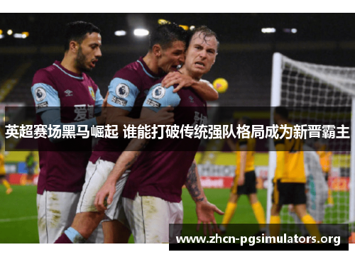 英超赛场黑马崛起 谁能打破传统强队格局成为新晋霸主
