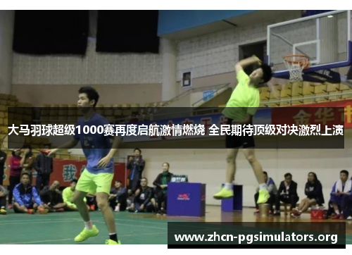 大马羽球超级1000赛再度启航激情燃烧 全民期待顶级对决激烈上演