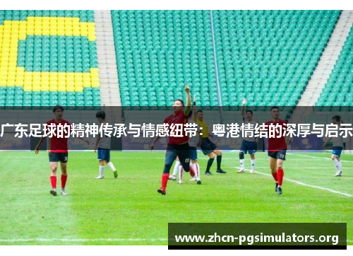 广东足球的精神传承与情感纽带：粤港情结的深厚与启示