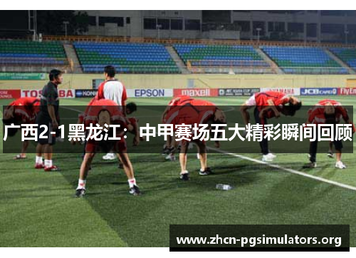 广西2-1黑龙江：中甲赛场五大精彩瞬间回顾