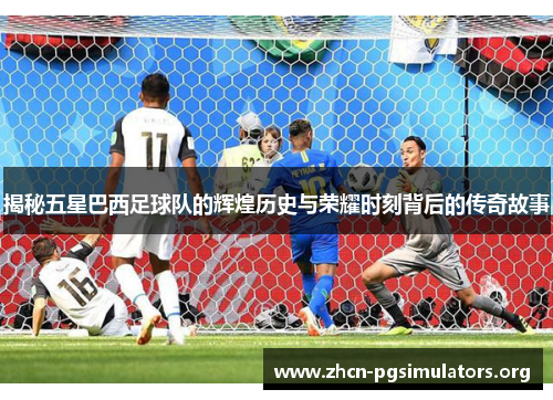 揭秘五星巴西足球队的辉煌历史与荣耀时刻背后的传奇故事