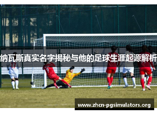 纳瓦斯真实名字揭秘与他的足球生涯起源解析