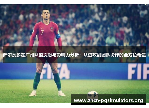 萨尔瓦多在广州队的贡献与影响力分析：从进攻到团队协作的全方位考量
