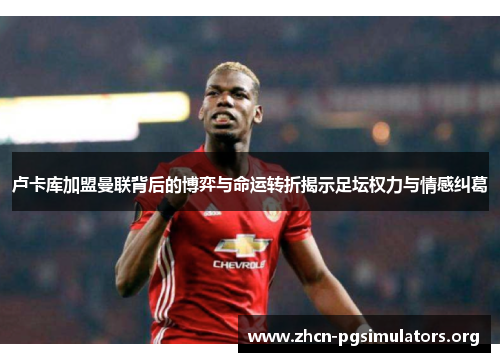 卢卡库加盟曼联背后的博弈与命运转折揭示足坛权力与情感纠葛