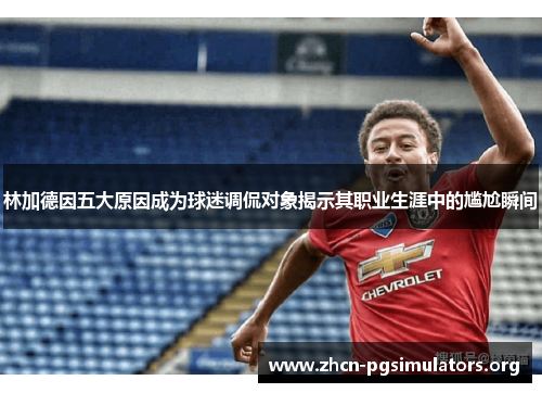 林加德因五大原因成为球迷调侃对象揭示其职业生涯中的尴尬瞬间 林加德因五大原因成为球迷调侃对象揭示其职业生涯中的尴尬瞬间