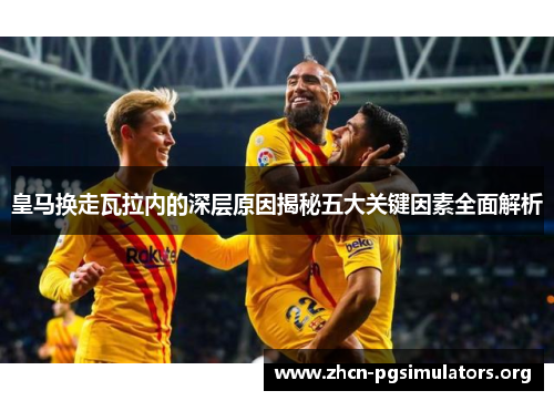 皇马换走瓦拉内的深层原因揭秘五大关键因素全面解析 皇马换走瓦拉内的深层原因揭秘五大关键因素全面解析