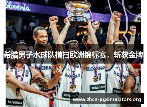 希腊男子水球队横扫欧洲锦标赛，斩获金牌