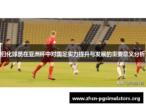 归化球员在亚洲杯中对国足实力提升与发展的重要意义分析