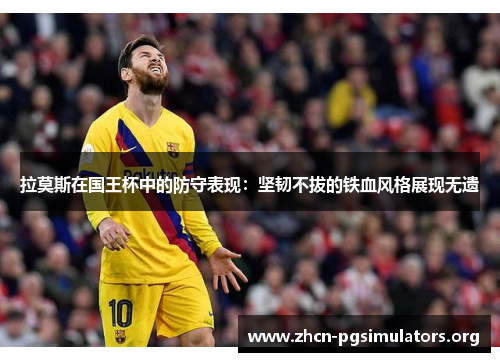 拉莫斯在国王杯中的防守表现：坚韧不拔的铁血风格展现无遗