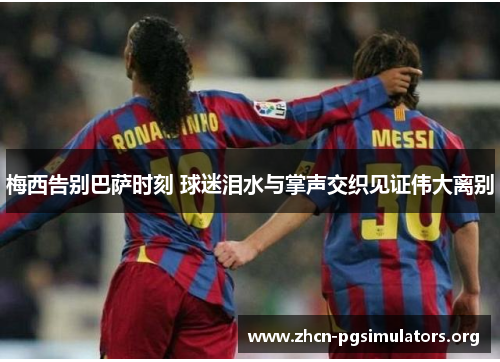 梅西告别巴萨时刻 球迷泪水与掌声交织见证伟大离别