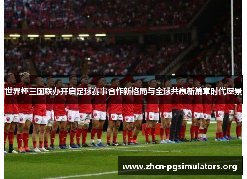 世界杯三国联办开启足球赛事合作新格局与全球共赢新篇章时代愿景